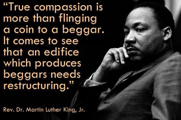 "True compassion is more than flinging a coin to a beggar. It comes to see that an edifice -- which produces beggars needs restructuring." Martin Luther King, Jr. 