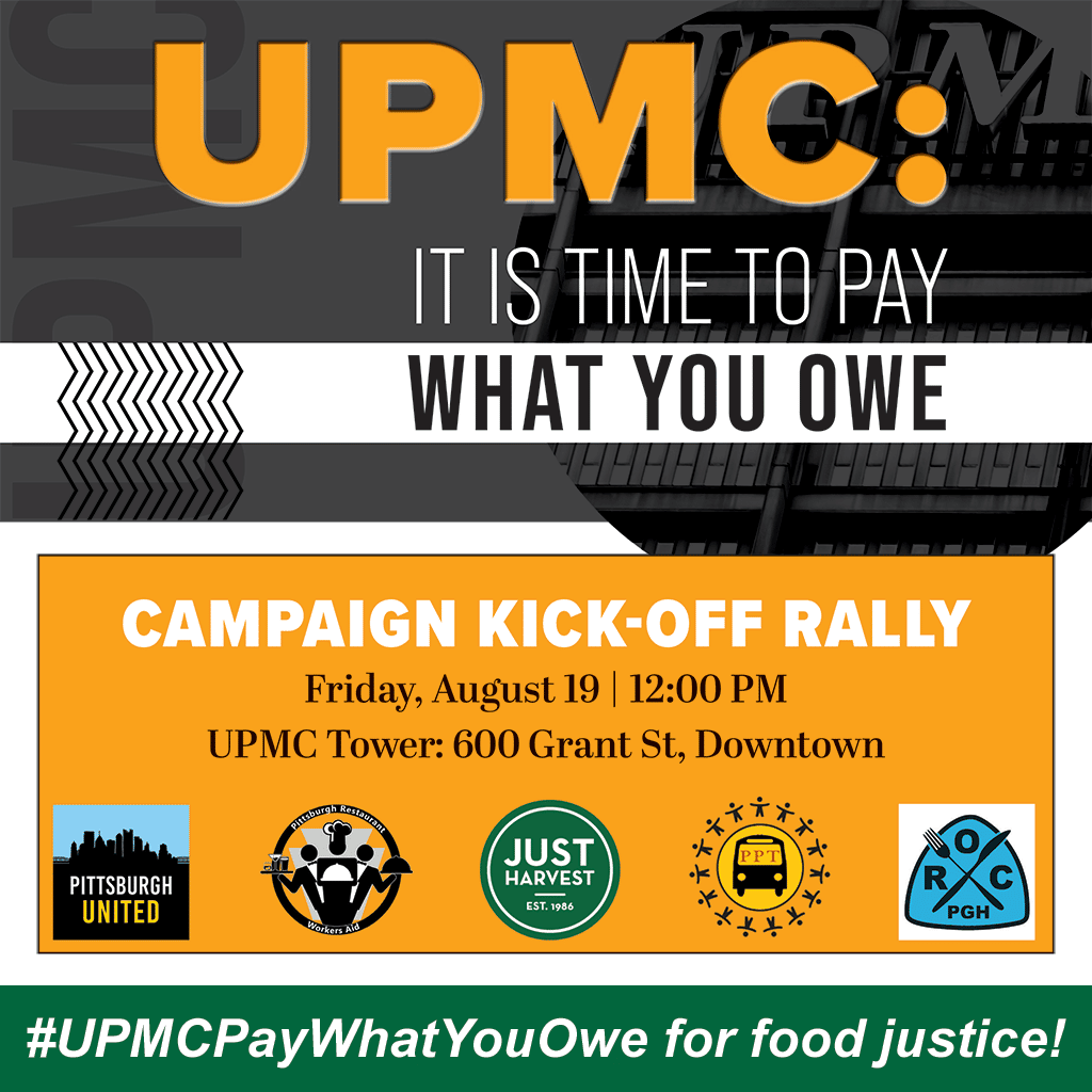 UPMC: IT IS TIME TO PAY WHAT YOU OWE. CAMPAIGN KICK-OFF RALLY. Friday, August 19 12:00 PM at UPMC Tower: 600 Grant St. Downtown #UPMCPayWhatYouOwe for food justice! sponsors: Pittsburgh United, Just Harvest, Pittsburghers for Public Transit, Pittsburgh Restaurant Workers Aid, the Restuarant Opportunities Center