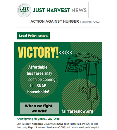 Sep. 2022 Just Harvest News. Action Against Hunger. Local Policy Action. Victory! Affordable bus fares may soon be coming for SNAP households! When we fight, we win! 