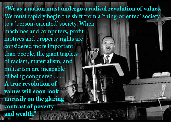 A photo of Dr. Martin Luther King Jr. delivering his "Beyond Vietnam" speech at Riverside Church in New York City, April 4, 1967 with the quote: "We as a nation must undergo a radical revolution of values. We must rapidly begin the shift from a “thing‐oriented” society to a “person‐oriented” society. When machines and computers, profit motives and property rights are considered more important than people, the giant triplets of racism, materialism, and militarism are incapable of being conquered.... A true revolution of values will soon look uneasily on the glaring contrast of poverty and wealth."